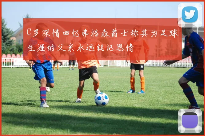 C罗深情回忆弗格森爵士称其为足球生涯的父亲永远铭记恩情
