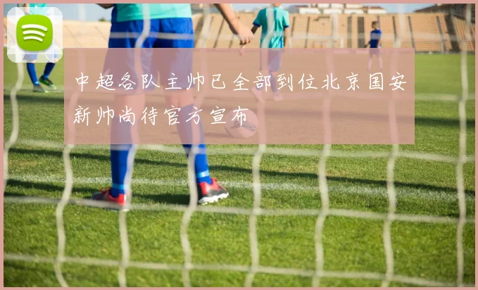 中超各队主帅已全部到位北京国安新帅尚待官方宣布