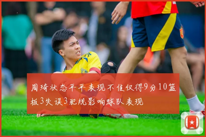 周琦状态平平表现不佳仅得9分10篮板3失误3犯规影响球队表现