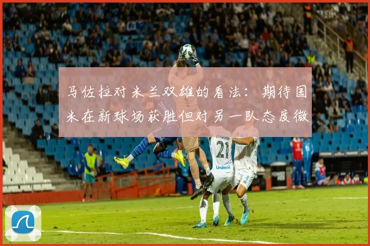 马佐拉对米兰双雄的看法：期待国米在新球场获胜但对另一队态度微妙