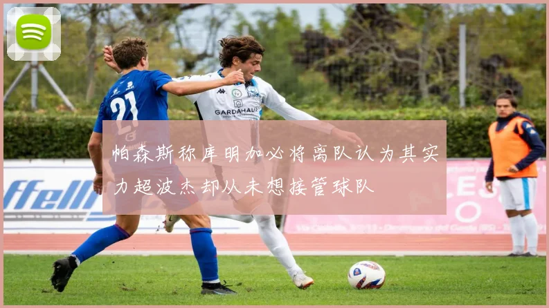 帕森斯称库明加必将离队认为其实力超波杰却从未想接管球队