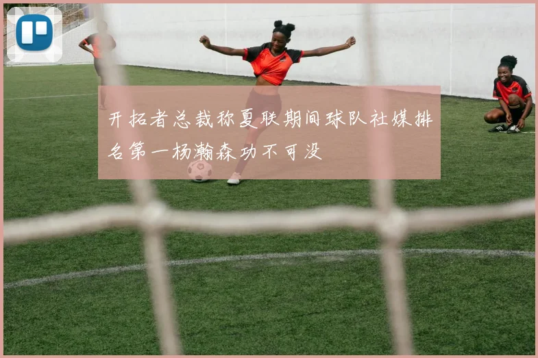 开拓者总裁称夏联期间球队社媒排名第一杨瀚森功不可没
