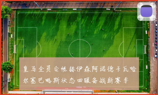 皇马全员合练赫伊森阿诺德卡瓦哈尔塞巴略斯状态回暖备战新赛季