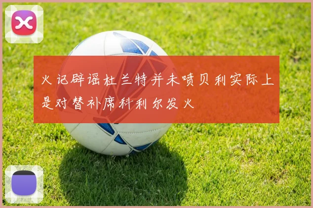 火记辟谣杜兰特并未喷贝利实际上是对替补席科利尔发火