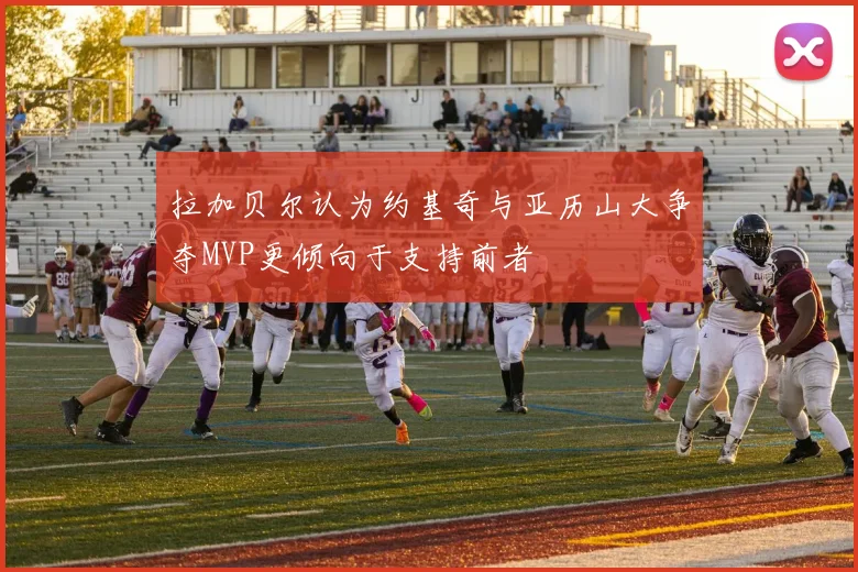 拉加贝尔认为约基奇与亚历山大争夺MVP更倾向于支持前者
