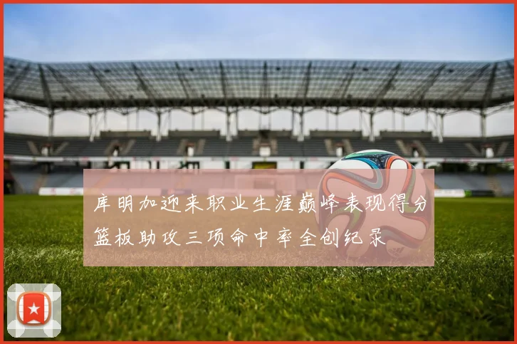 库明加迎来职业生涯巅峰表现得分篮板助攻三项命中率全创纪录