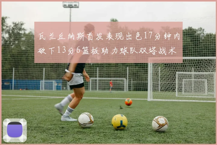 瓦兰丘纳斯首发表现出色17分钟内砍下13分6篮板助力球队双塔战术