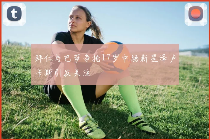 拜仁与巴萨争抢17岁中场新星泽卢卡斯引发关注
