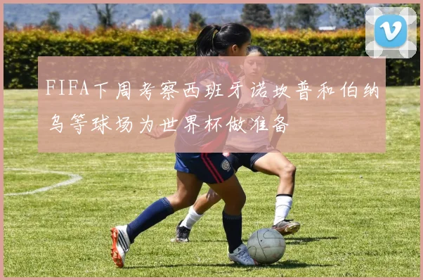 FIFA下周考察西班牙诺坎普和伯纳乌等球场为世界杯做准备