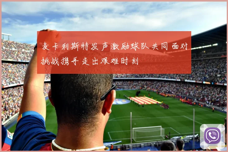 麦卡利斯特发声激励球队共同面对挑战携手走出艰难时刻