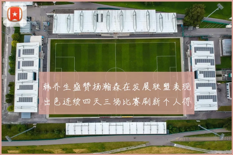 韩乔生盛赞杨瀚森在发展联盟表现出色连续四天三场比赛刷新个人得分与篮板纪录