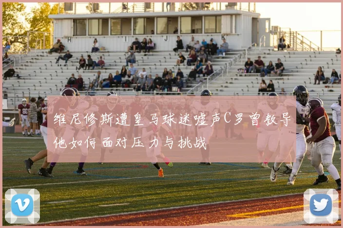 维尼修斯遭皇马球迷嘘声C罗曾教导他如何面对压力与挑战