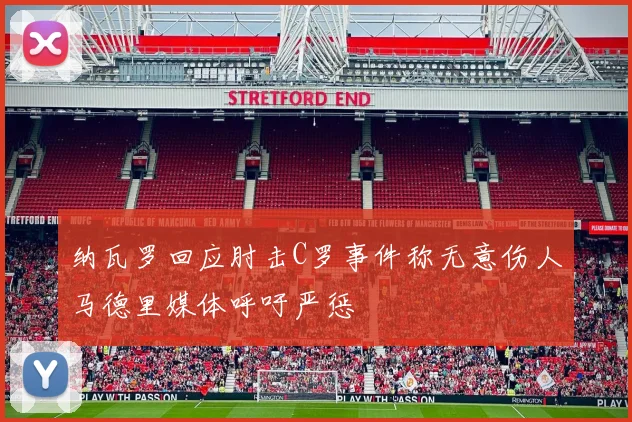 纳瓦罗回应肘击C罗事件称无意伤人马德里媒体呼吁严惩