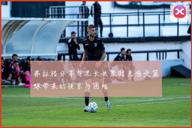 弗拉格分享与兄长共聚时光感受篮球带来的快乐与团结