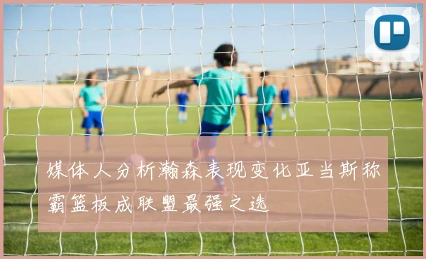 媒体人分析瀚森表现变化亚当斯称霸篮板成联盟最强之选