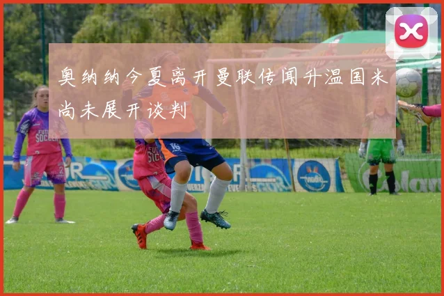 奥纳纳今夏离开曼联传闻升温国米尚未展开谈判