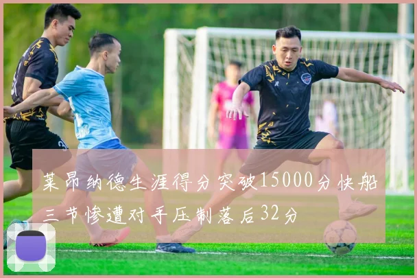 莱昂纳德生涯得分突破15000分快船三节惨遭对手压制落后32分
