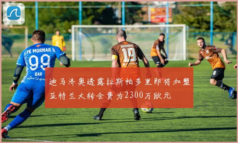 迪马济奥透露拉斯帕多里即将加盟亚特兰大转会费为2300万欧元