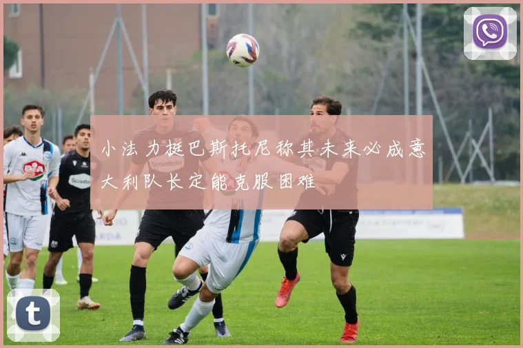 小法力挺巴斯托尼称其未来必成意大利队长定能克服困难