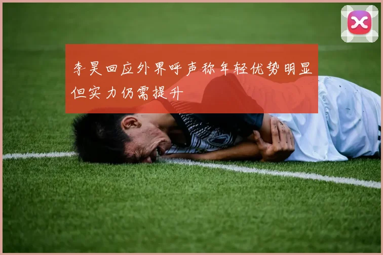 李昊回应外界呼声称年轻优势明显但实力仍需提升