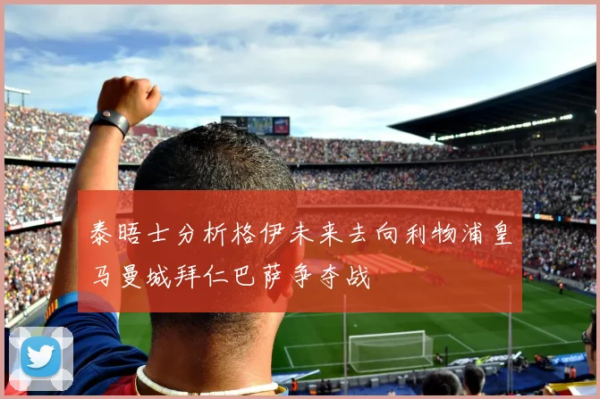 泰晤士分析格伊未来去向利物浦皇马曼城拜仁巴萨争夺战