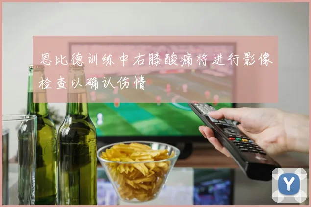 恩比德训练中右膝酸痛将进行影像检查以确认伤情