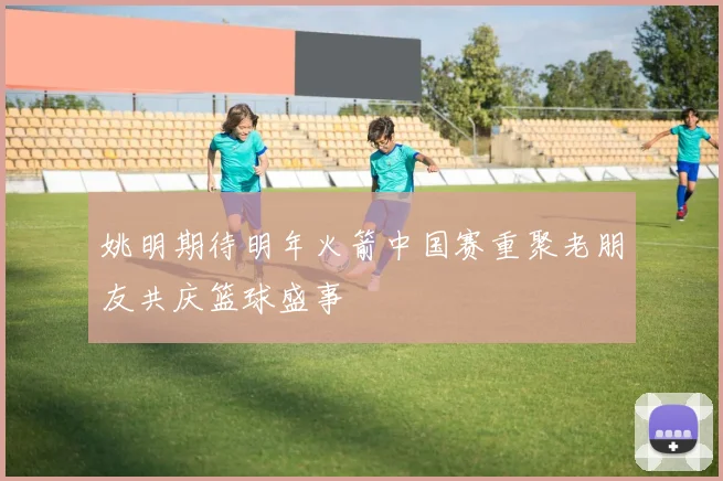 姚明期待明年火箭中国赛重聚老朋友共庆篮球盛事